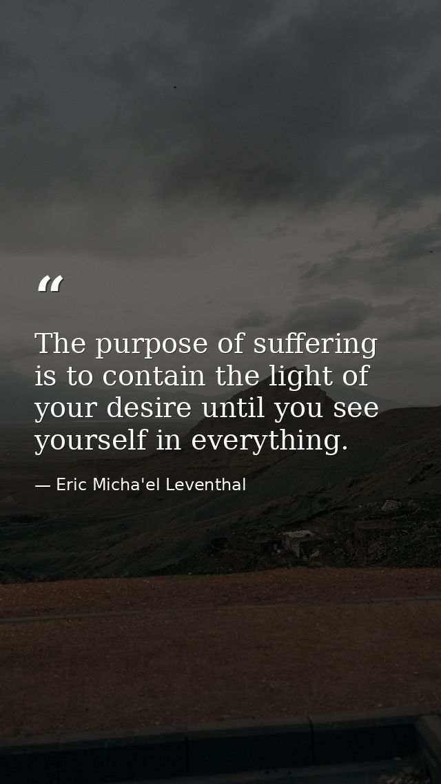 The purpose of suffering is to contain the light of your desire until you see yourself in everything. — Eric Micha'el Leventhal