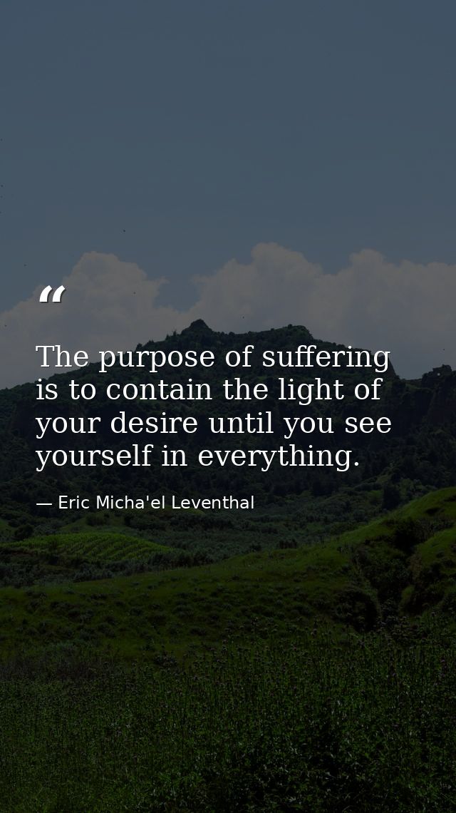 The purpose of suffering is to contain the light of your desire until you see yourself in everything. — Eric Micha'el Leventhal
