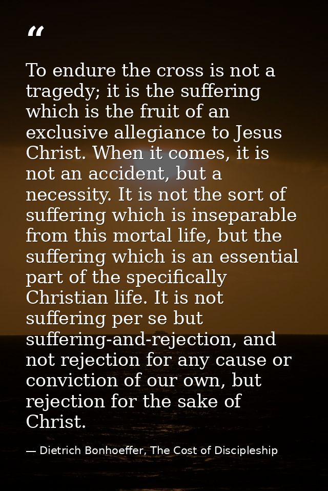 To endure the cross is not a tragedy; it is the suffering which is the fruit of an exclusive allegiance to Jesus Christ. — Dietrich Bonhoeffer, The Cost of Discipleship