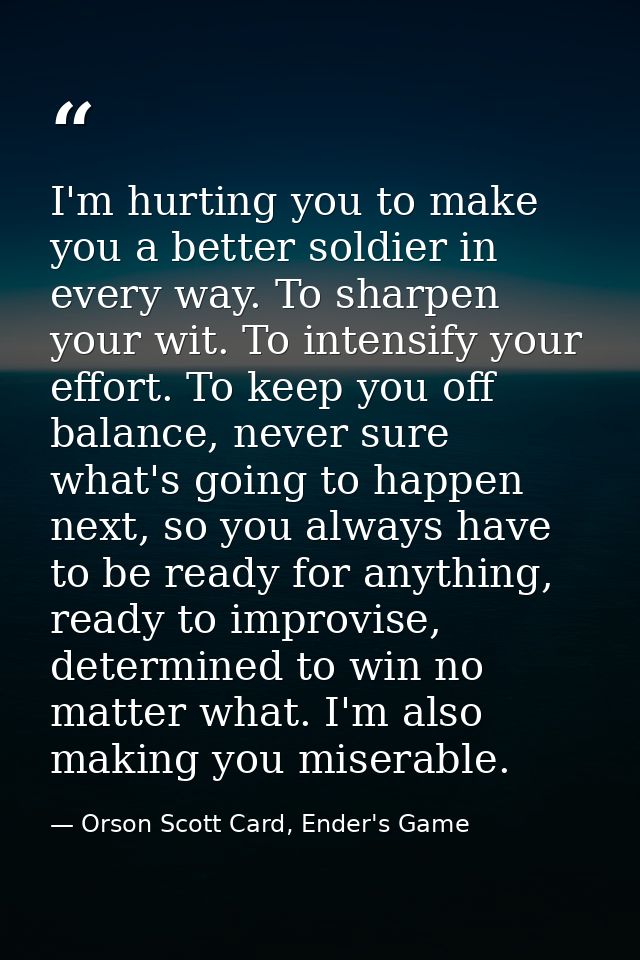 I'm hurting you to make you a better soldier in every way. To sharpen your wit. To intensify your effort. To keep you of — Orson Scott Card, Ender's Game