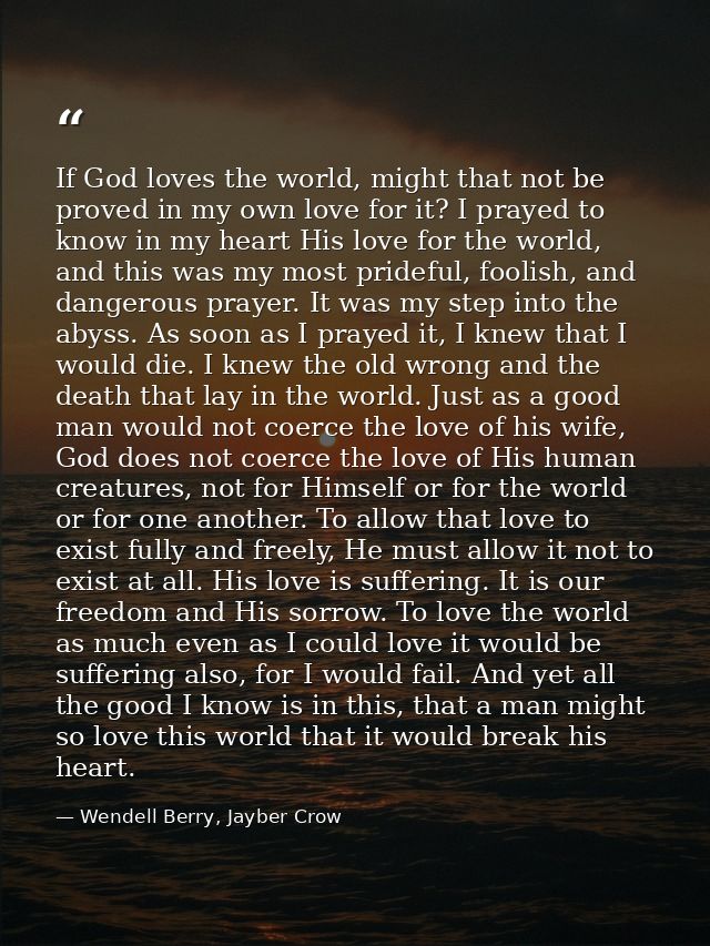 If God loves the world, might that not be proved in my own love for it? I prayed to know in my heart His love for the wo — Wendell Berry, Jayber Crow