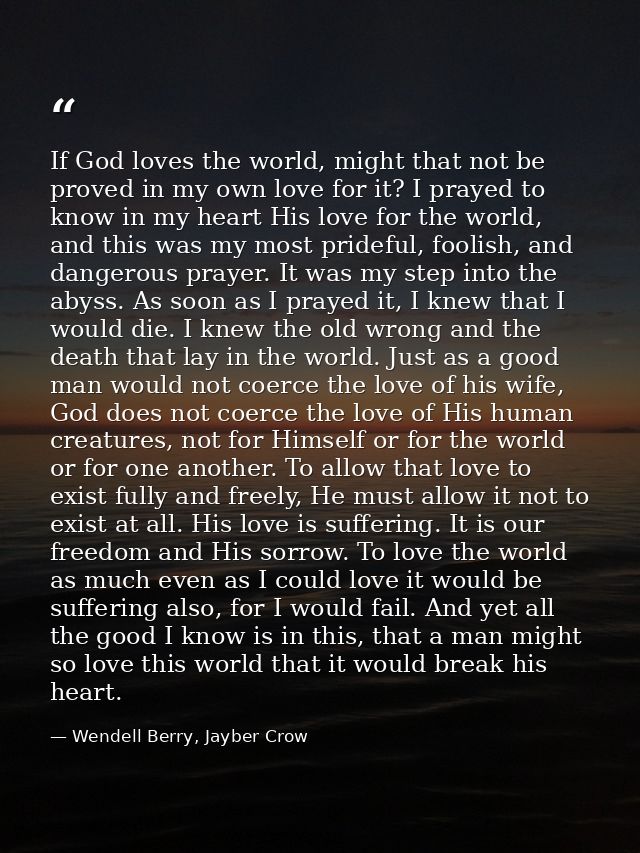 If God loves the world, might that not be proved in my own love for it? I prayed to know in my heart His love for the wo — Wendell Berry, Jayber Crow