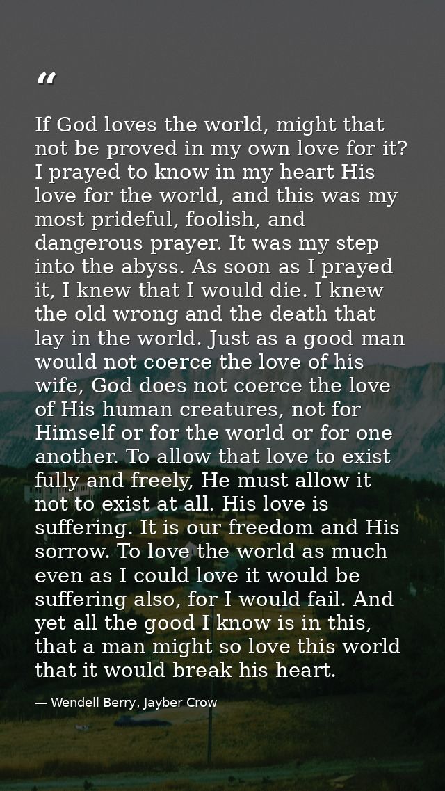 If God loves the world, might that not be proved in my own love for it? I prayed to know in my heart His love for the wo — Wendell Berry, Jayber Crow