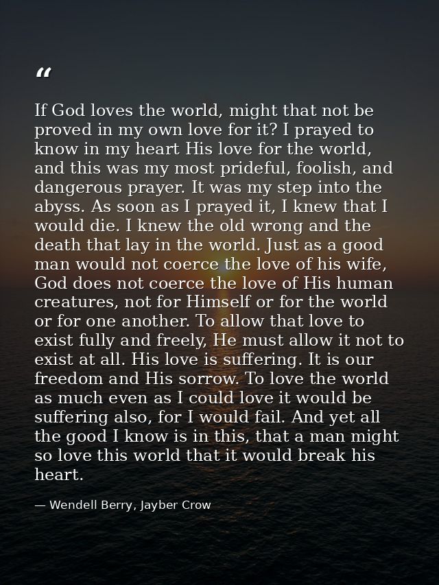 If God loves the world, might that not be proved in my own love for it? I prayed to know in my heart His love for the wo — Wendell Berry, Jayber Crow