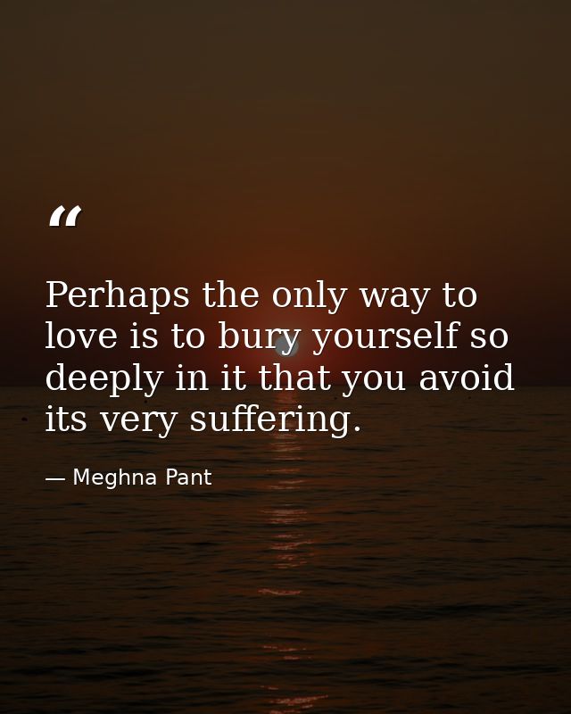 Perhaps the only way to love is to bury yourself so deeply in it that you avoid its very suffering. — Meghna Pant