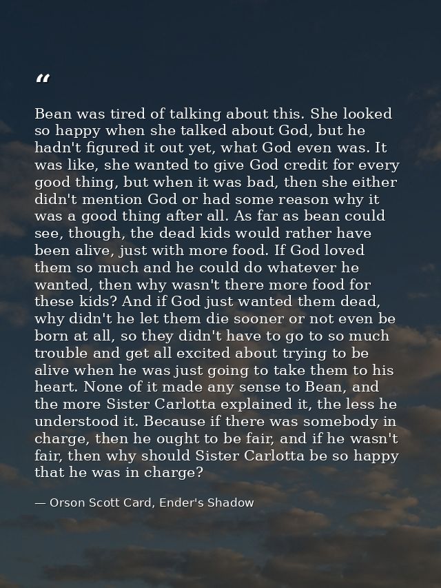 Bean was tired of talking about this. She looked so happy when she talked about God, but he hadn't figured it out yet, w — Orson Scott Card, Ender's Shadow