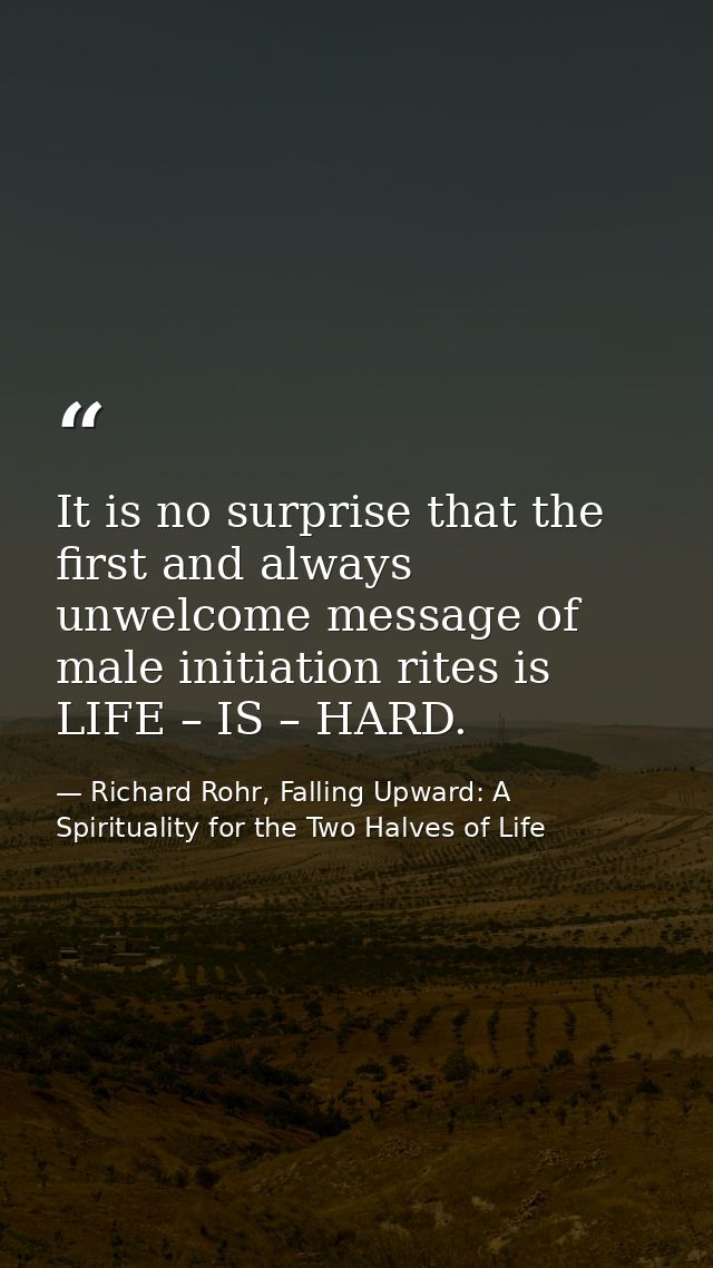 It is no surprise that the first and always unwelcome message of male initiation rites is LIFE – IS – HARD. — Richard Rohr, Falling Upward: A Spirituality for the Two Halves of Life