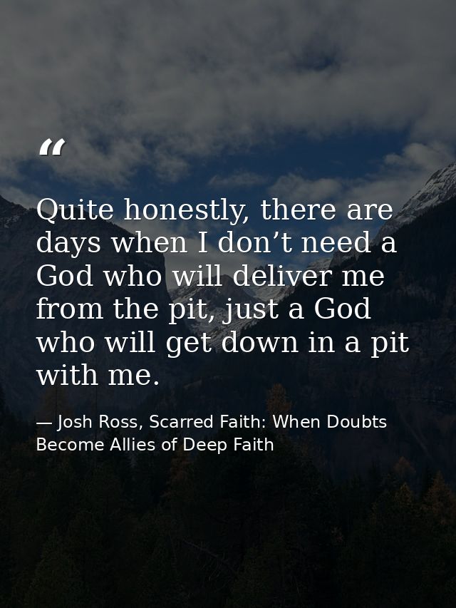 Quite honestly, there are days when I don’t need a God who will deliver me from the pit, just a God who will get down in — Josh Ross, Scarred Faith: When Doubts Become Allies of Deep Faith