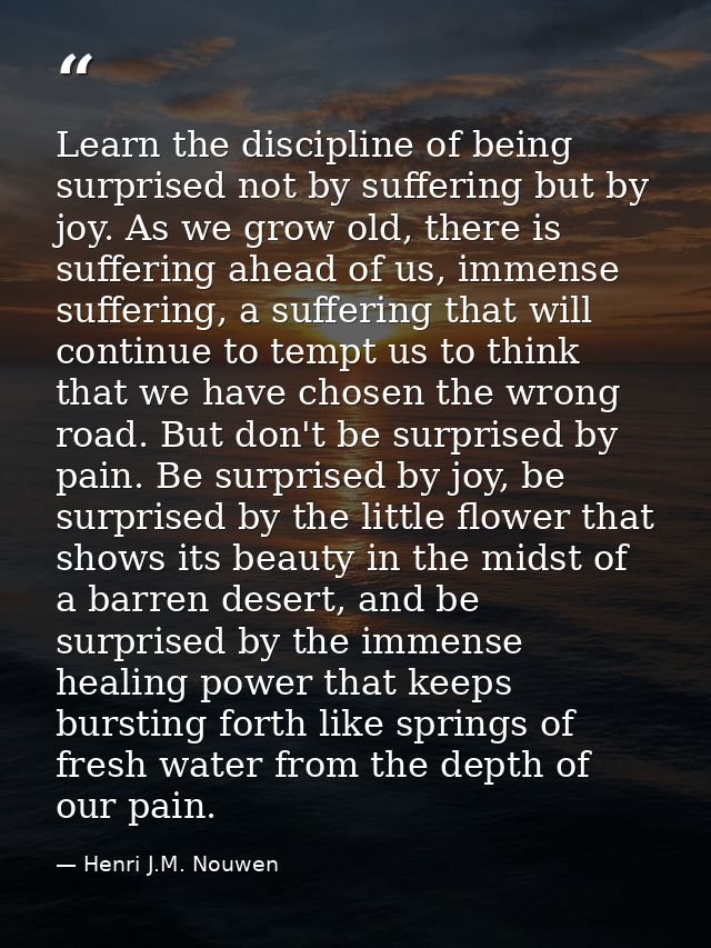 Learn the discipline of being surprised not by suffering but by joy. As we grow old, there is suffering ahead of us, imm — Henri J.M. Nouwen