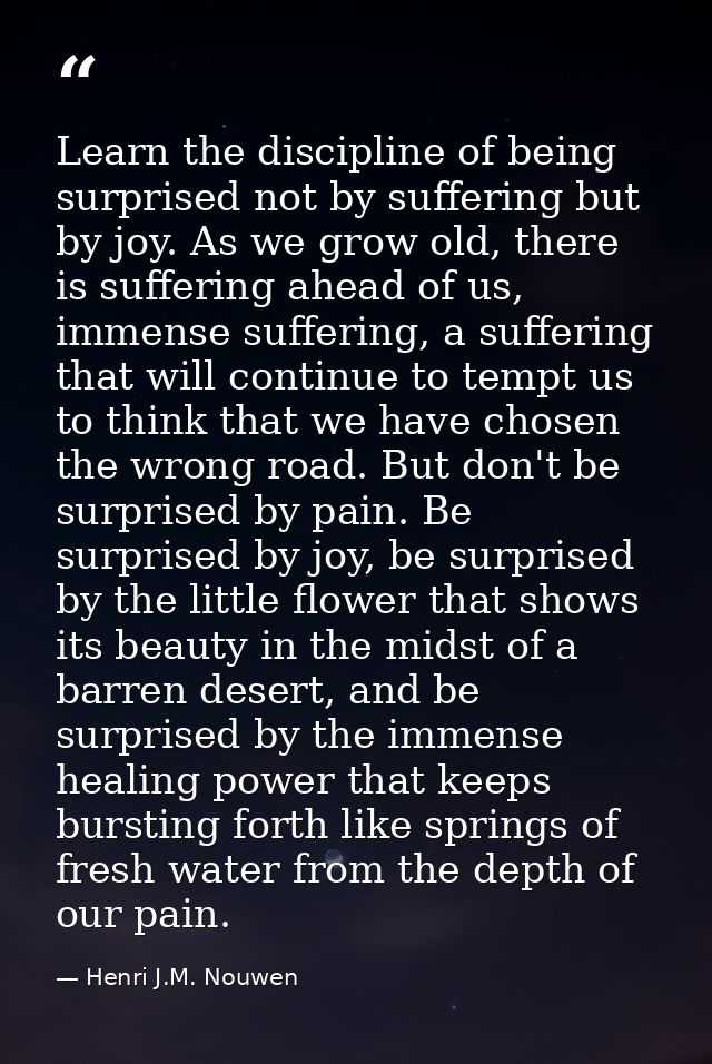 Learn the discipline of being surprised not by suffering but by joy. As we grow old, there is suffering ahead of us, imm — Henri J.M. Nouwen