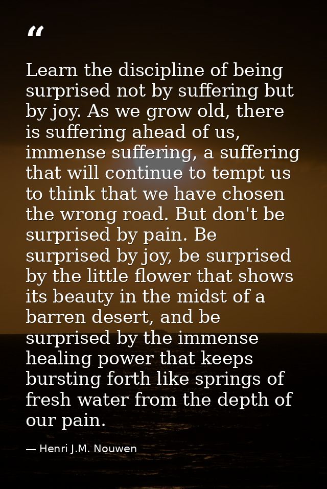 Learn the discipline of being surprised not by suffering but by joy. As we grow old, there is suffering ahead of us, imm — Henri J.M. Nouwen