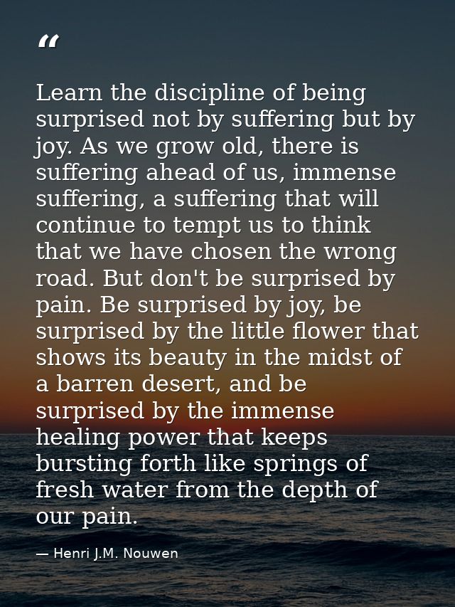 Learn the discipline of being surprised not by suffering but by joy. As we grow old, there is suffering ahead of us, imm — Henri J.M. Nouwen