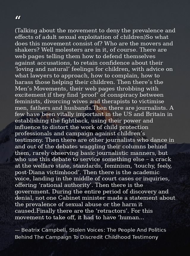 (Talking about the movement to deny the prevalence and effects of adult sexual exploitation of children)So what does thi — Beatrix Campbell, Stolen Voices: The People And Politics Behind The Campaign To Discredit Childhood Testimony
