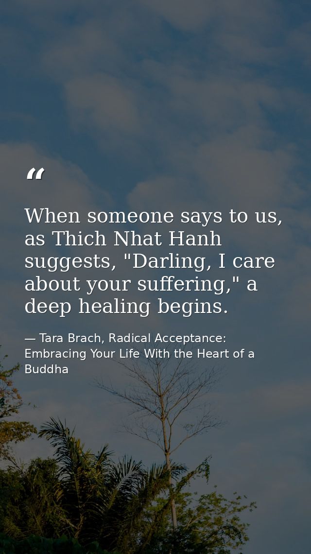When someone says to us, as Thich Nhat Hanh suggests, "Darling, I care about your suffering," a deep healing begins. — Tara Brach, Radical Acceptance: Embracing Your Life With the Heart of a Buddha