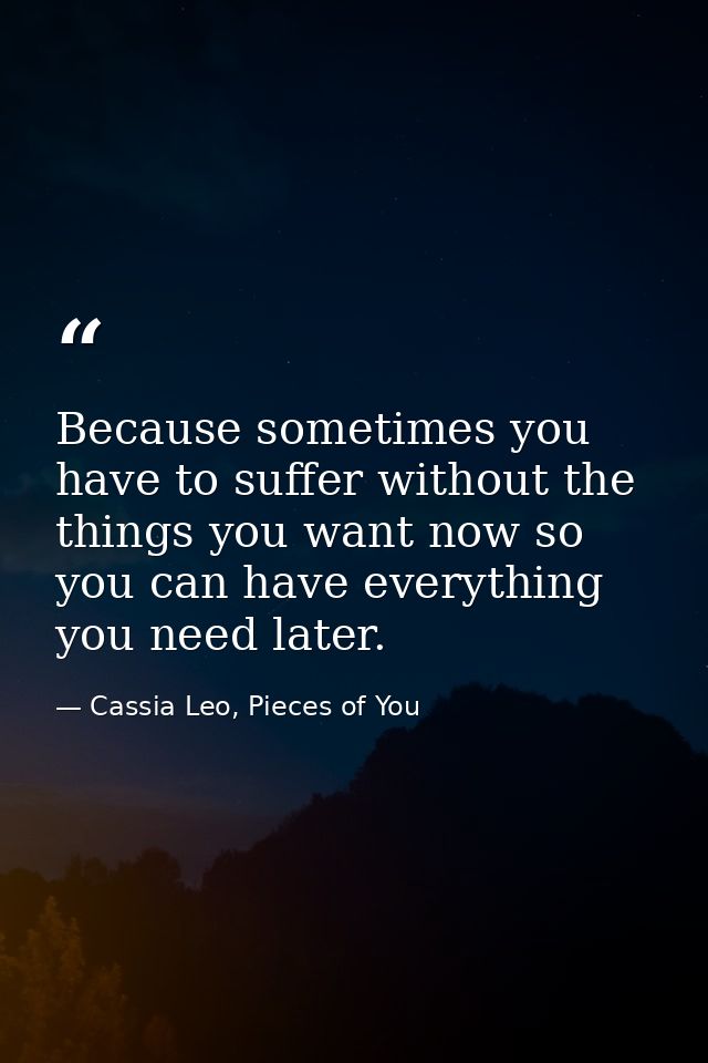 Because sometimes you have to suffer without the things you want now so you can have everything you need later. — Cassia Leo, Pieces of You