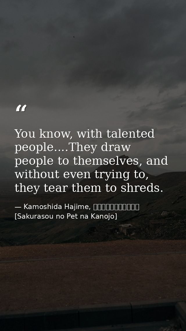 You know, with talented people....They draw people to themselves, and without even trying to, they tear them to shreds. — Kamoshida Hajime, さくら荘のペットな彼女 [Sakurasou no Pet na Kanojo]
