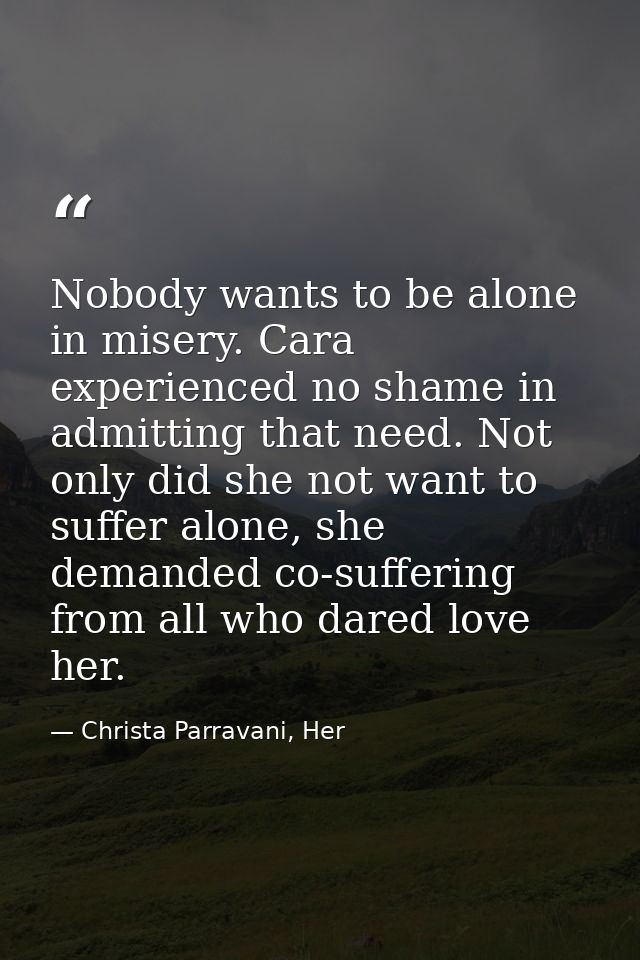Nobody wants to be alone in misery. Cara experienced no shame in admitting that need. Not only did she not want to suffe — Christa Parravani, Her