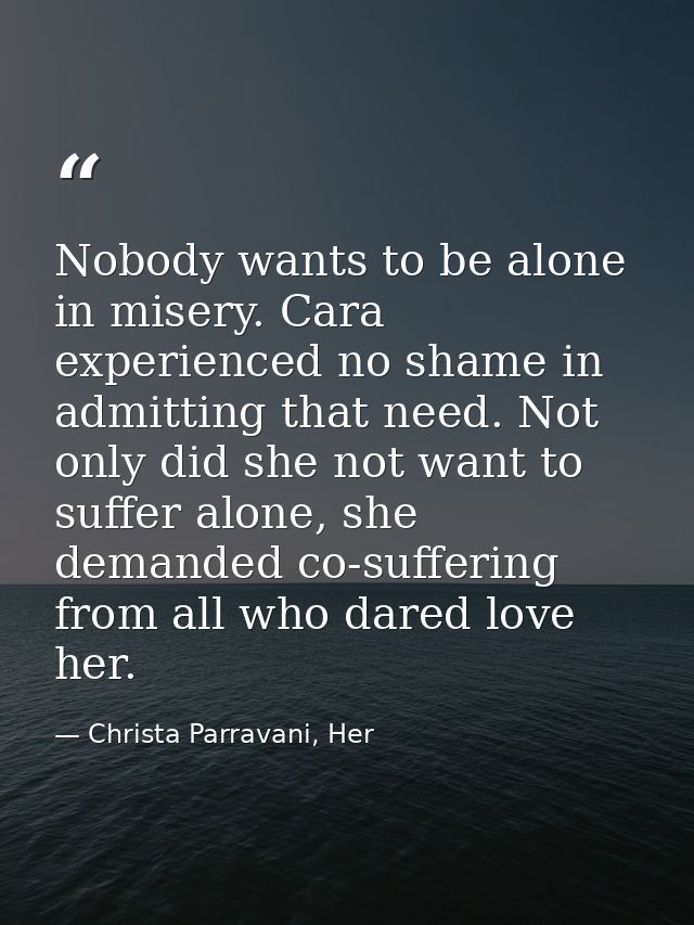 Nobody wants to be alone in misery. Cara experienced no shame in admitting that need. Not only did she not want to suffe — Christa Parravani, Her