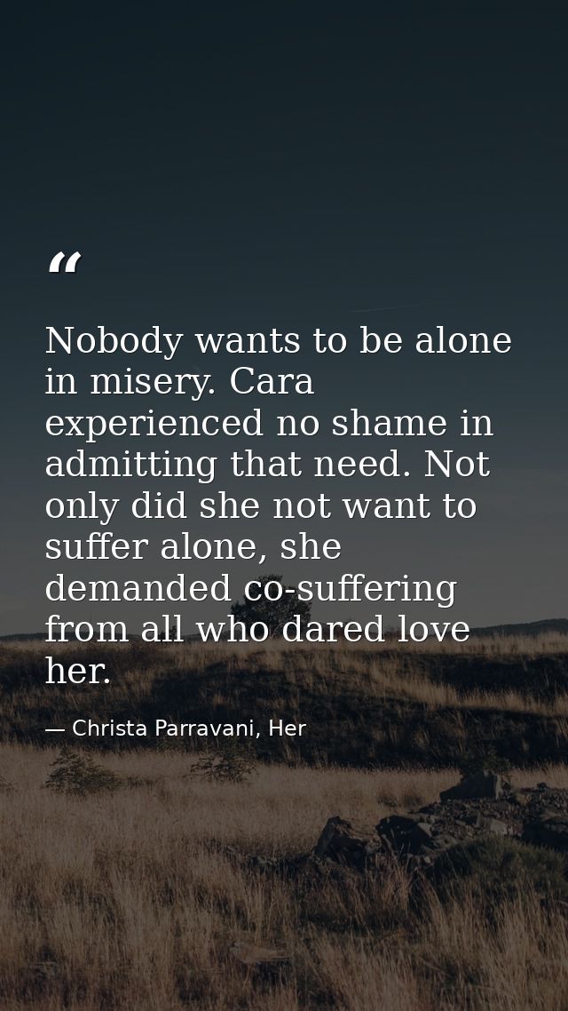 Nobody wants to be alone in misery. Cara experienced no shame in admitting that need. Not only did she not want to suffe — Christa Parravani, Her