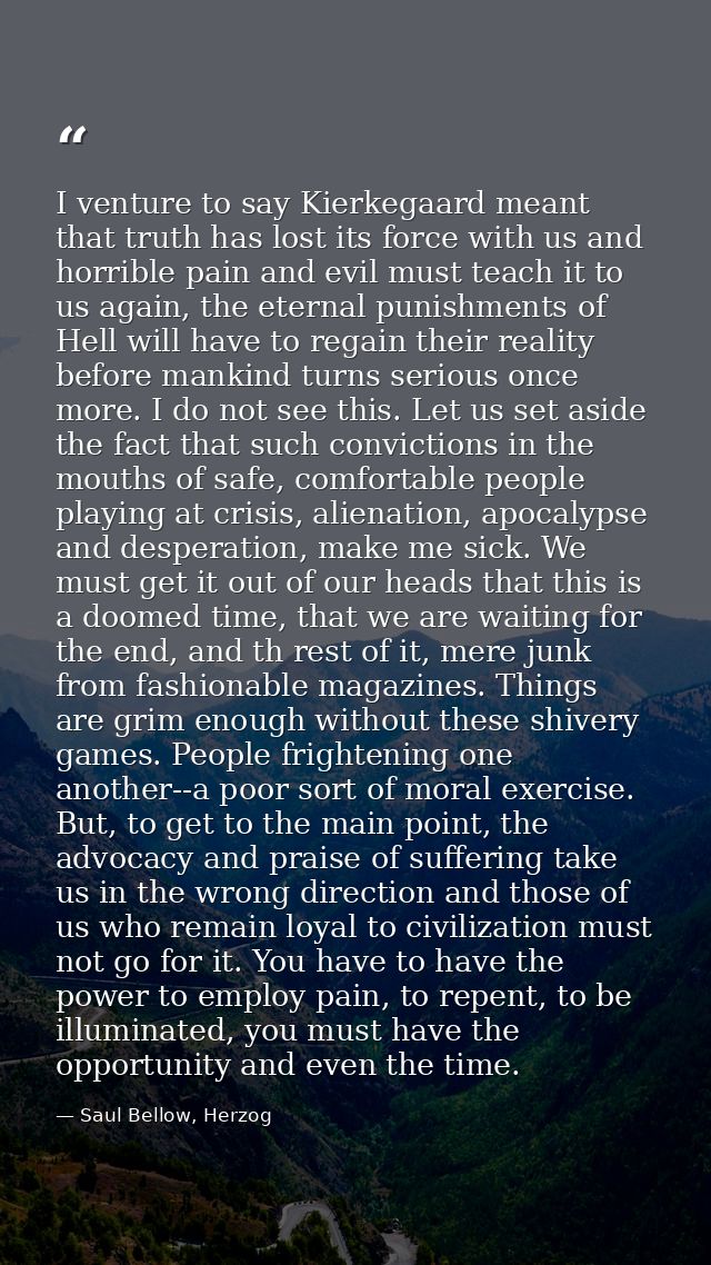 I venture to say Kierkegaard meant that truth has lost its force with us and horrible pain and evil must teach it to us  — Saul Bellow, Herzog