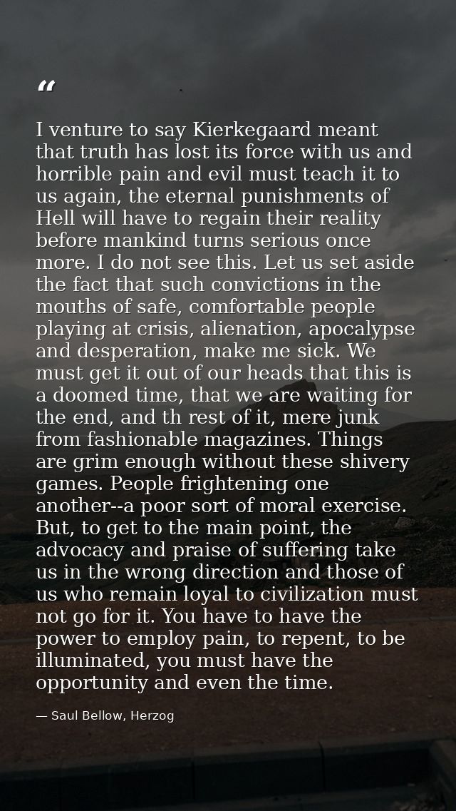 I venture to say Kierkegaard meant that truth has lost its force with us and horrible pain and evil must teach it to us  — Saul Bellow, Herzog