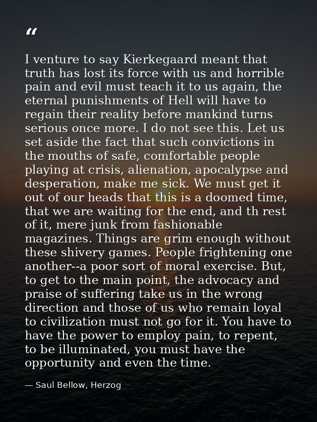 I venture to say Kierkegaard meant that truth has lost its force with us and horrible pain and evil must teach it to us  — Saul Bellow, Herzog