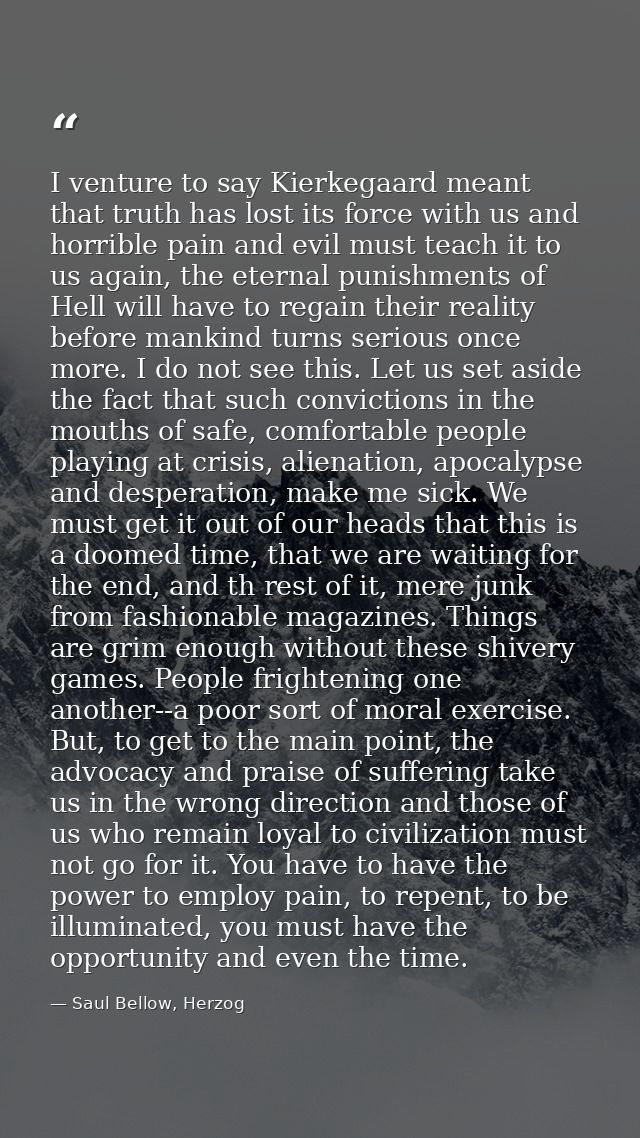 I venture to say Kierkegaard meant that truth has lost its force with us and horrible pain and evil must teach it to us  — Saul Bellow, Herzog