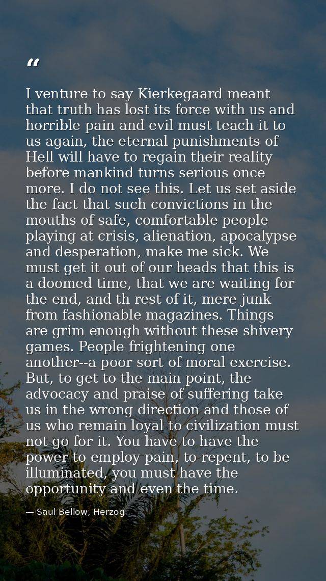 I venture to say Kierkegaard meant that truth has lost its force with us and horrible pain and evil must teach it to us  — Saul Bellow, Herzog