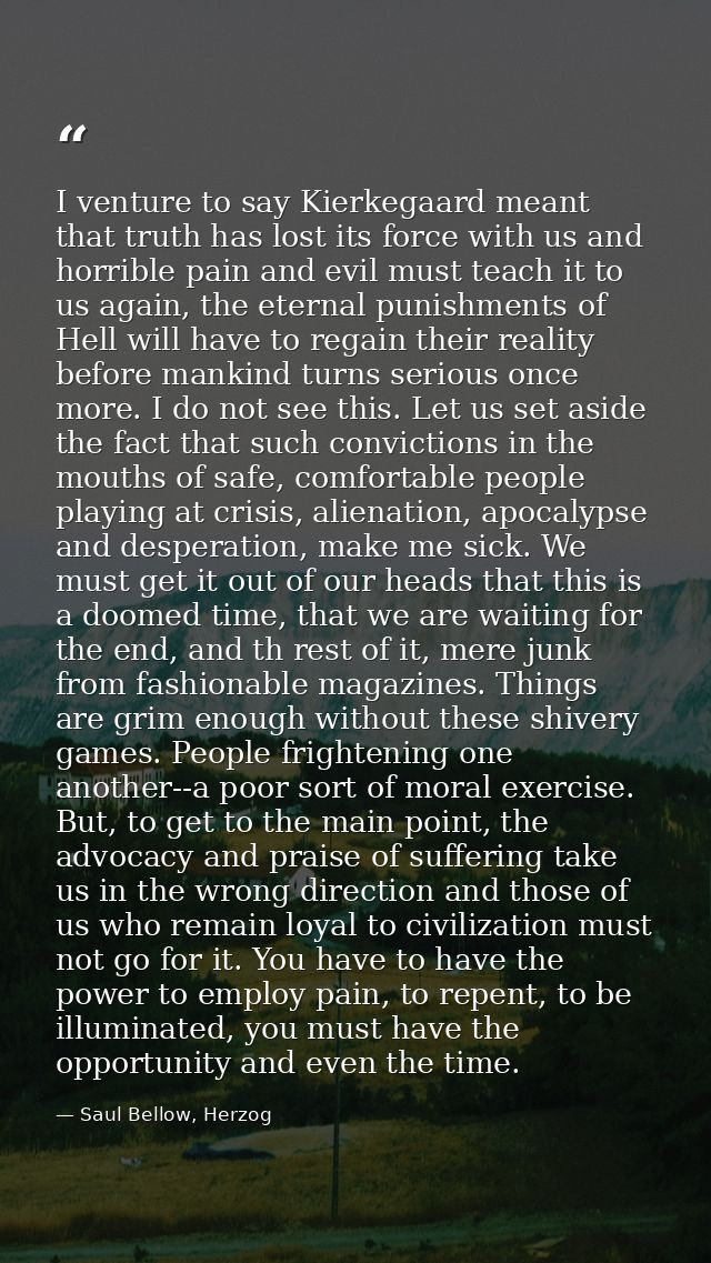 I venture to say Kierkegaard meant that truth has lost its force with us and horrible pain and evil must teach it to us  — Saul Bellow, Herzog