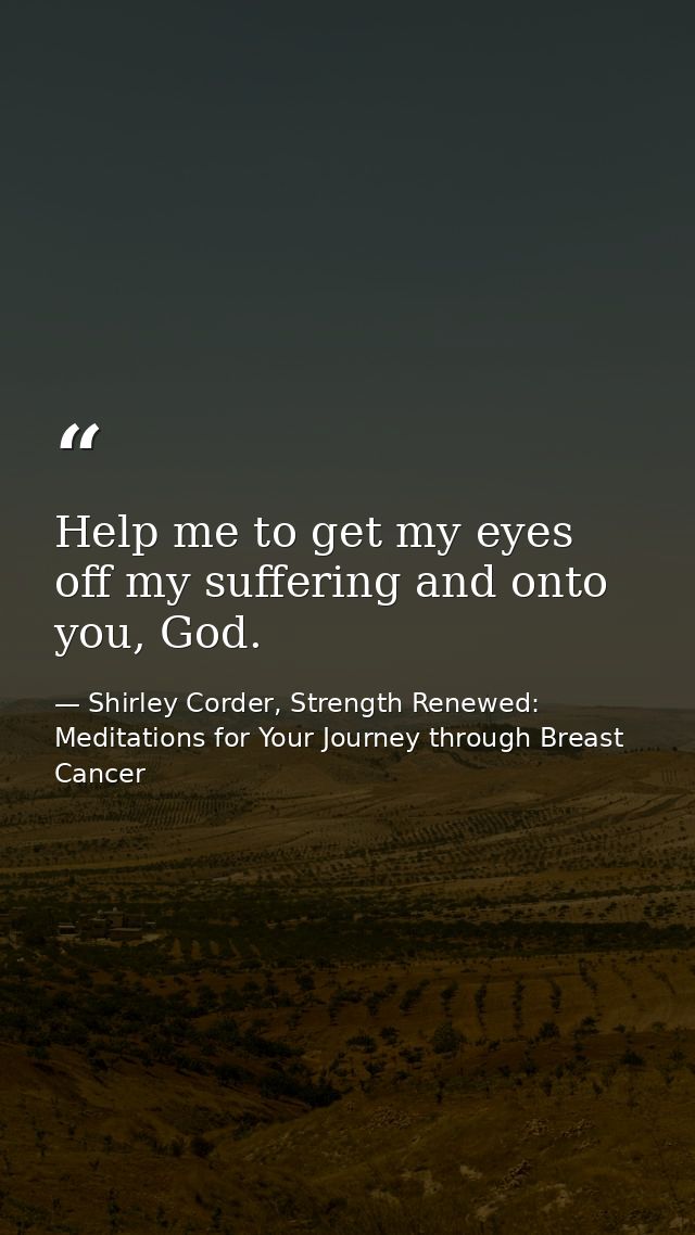 Help me to get my eyes off my suffering and onto you, God. — Shirley Corder, Strength Renewed: Meditations for Your Journey through Breast Cancer