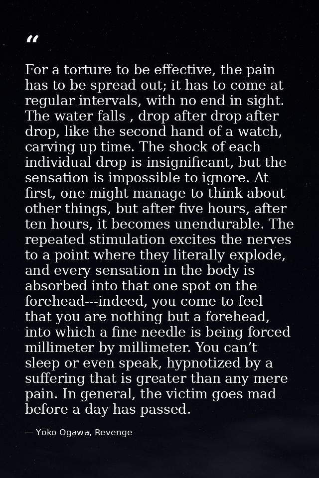 For a torture to be effective, the pain has to be spread out; it has to come at regular intervals, with no end in sight. — Yōko Ogawa, Revenge
