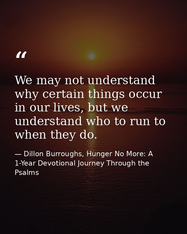 We may not understand why certain things occur in our lives, but we understand who to run to when they do. — Dillon Burroughs, Hunger No More: A 1-Year Devotional Journey Through the Psalms