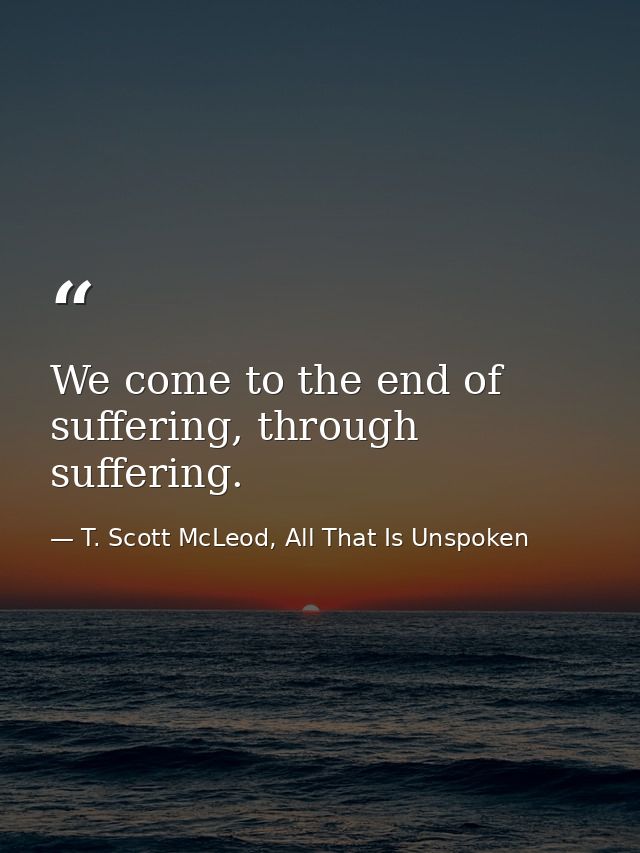 We come to the end of suffering, through suffering. — T. Scott McLeod, All That Is Unspoken