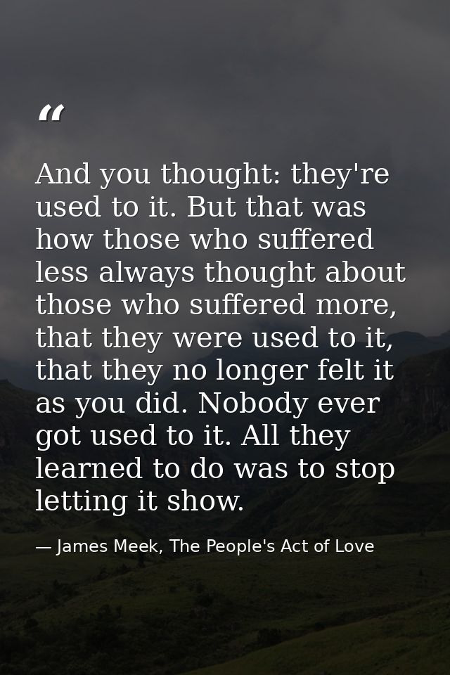 And you thought: they're used to it. But that was how those who suffered less always thought about those who suffered mo — James Meek, The People's Act of Love