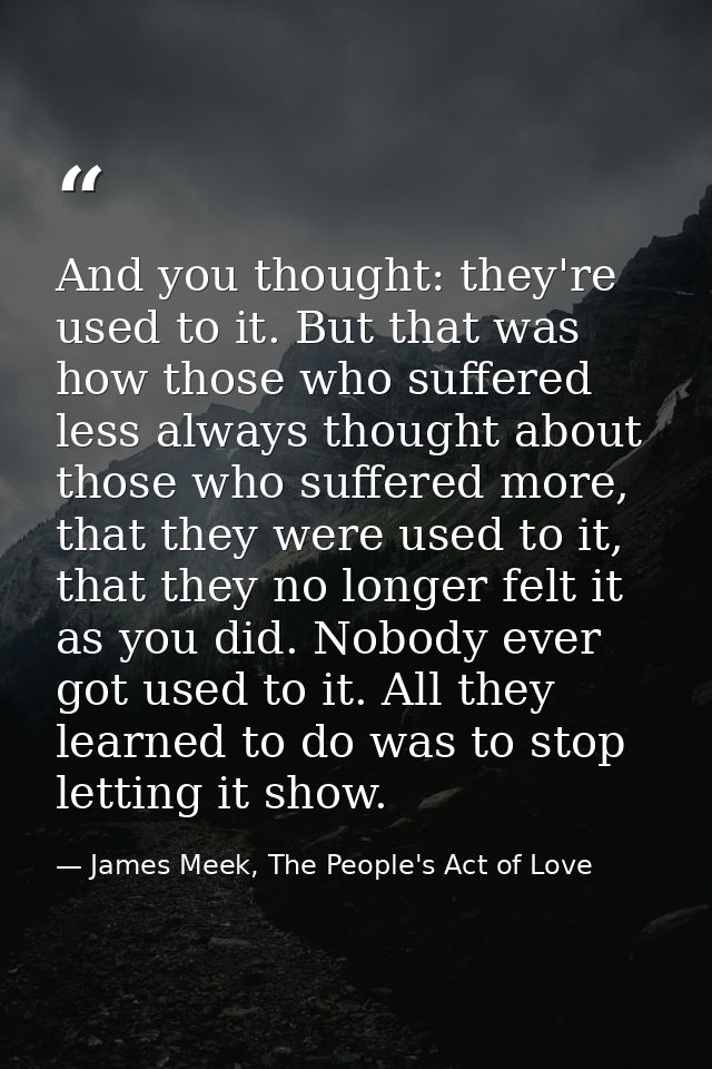 And you thought: they're used to it. But that was how those who suffered less always thought about those who suffered mo — James Meek, The People's Act of Love