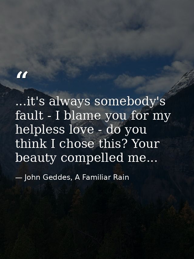 ...it's always somebody's fault - I blame you for my helpless love - do you think I chose this? Your beauty compelled me — John Geddes, A Familiar Rain