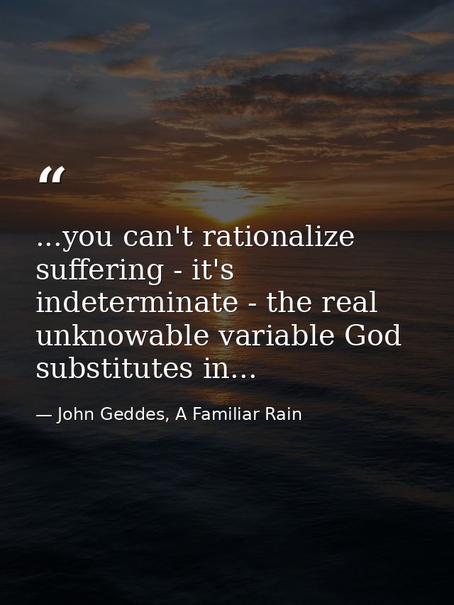 ...you can't rationalize suffering - it's indeterminate - the real unknowable variable God substitutes in... — John Geddes, A Familiar Rain