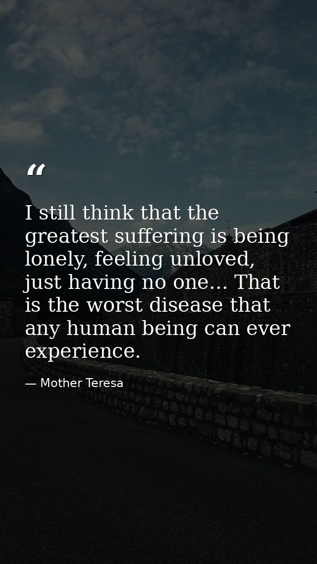 I still think that the greatest suffering is being lonely, feeling unloved, just having no one... That is the worst dise — Mother Teresa