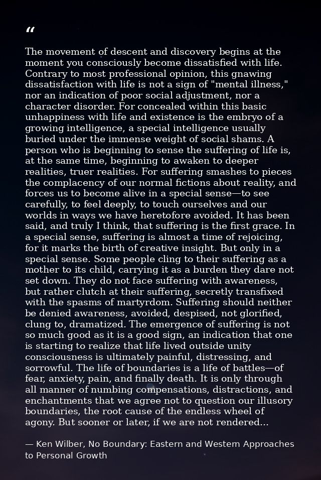 The movement of descent and discovery begins at the moment you consciously become dissatisfied with life. Contrary to mo — Ken Wilber, No Boundary: Eastern and Western Approaches to Personal Growth