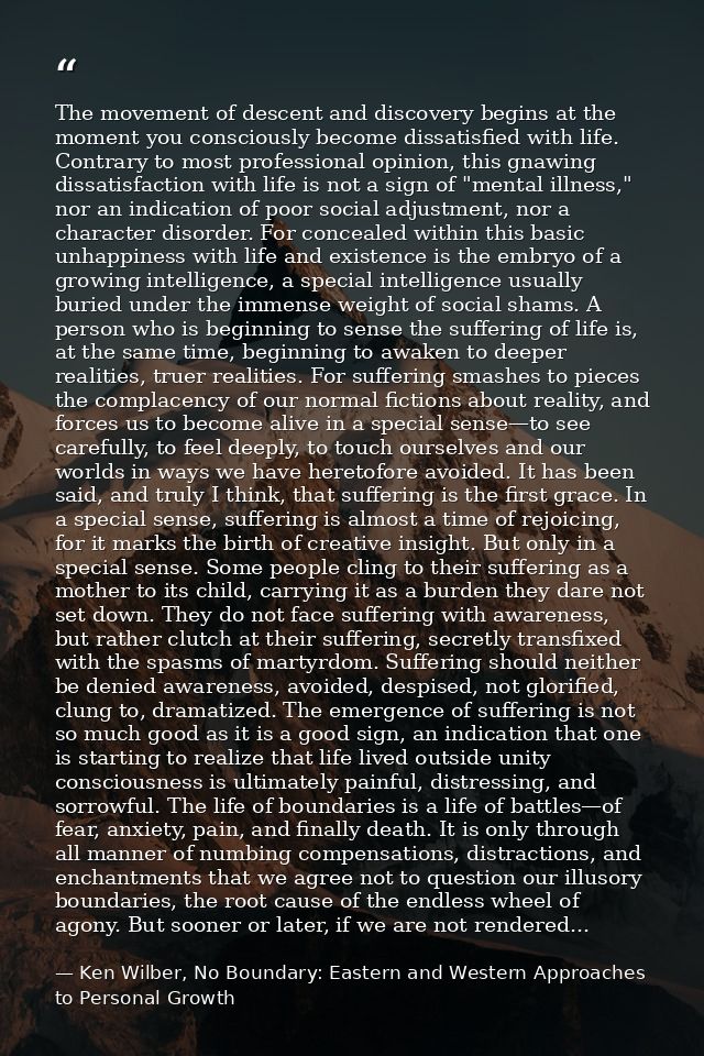 The movement of descent and discovery begins at the moment you consciously become dissatisfied with life. Contrary to mo — Ken Wilber, No Boundary: Eastern and Western Approaches to Personal Growth
