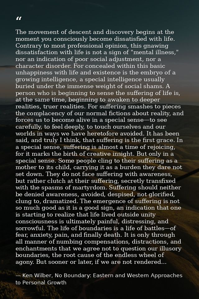 The movement of descent and discovery begins at the moment you consciously become dissatisfied with life. Contrary to mo — Ken Wilber, No Boundary: Eastern and Western Approaches to Personal Growth
