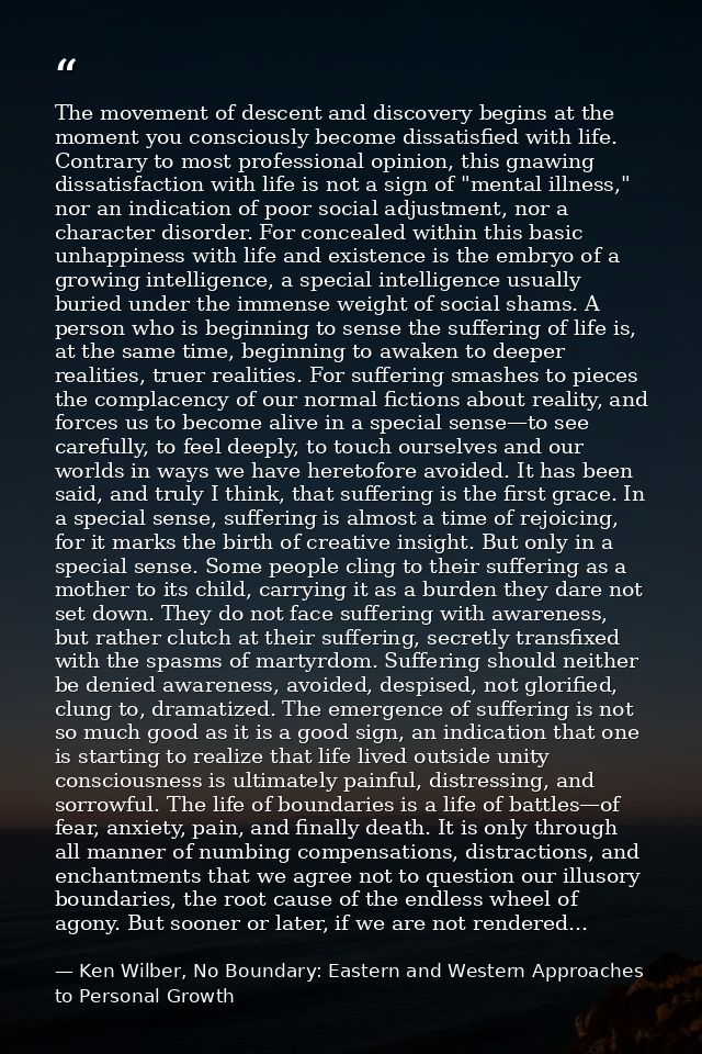 The movement of descent and discovery begins at the moment you consciously become dissatisfied with life. Contrary to mo — Ken Wilber, No Boundary: Eastern and Western Approaches to Personal Growth