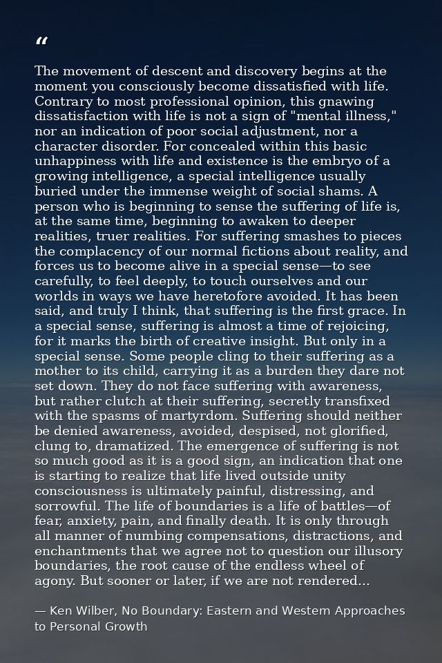 The movement of descent and discovery begins at the moment you consciously become dissatisfied with life. Contrary to mo — Ken Wilber, No Boundary: Eastern and Western Approaches to Personal Growth