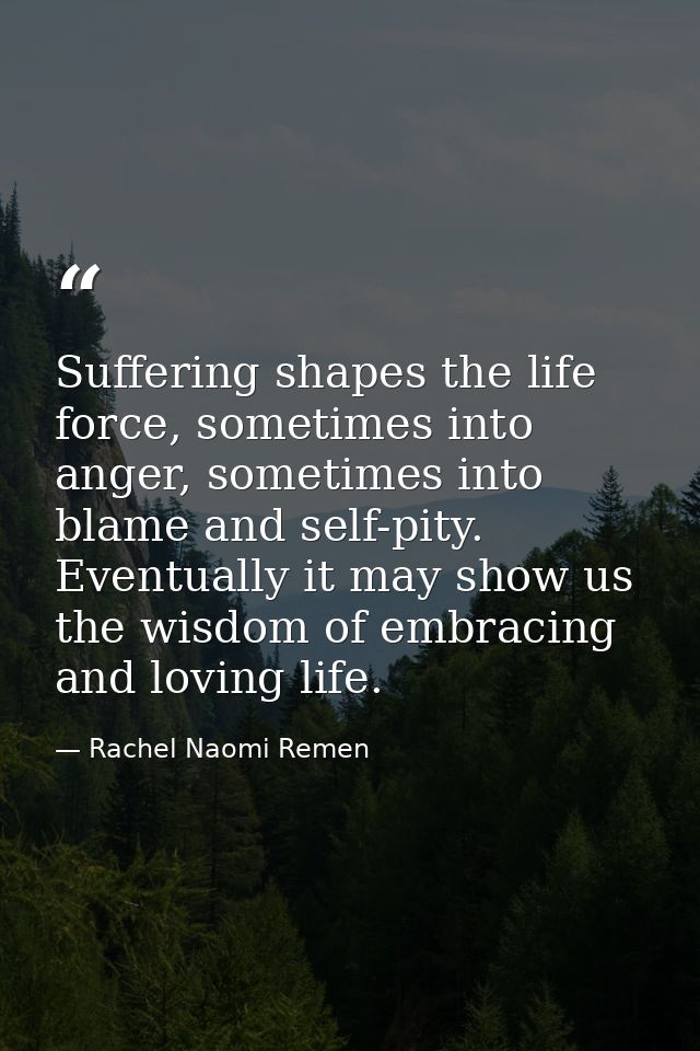 Suffering shapes the life force, sometimes into anger, sometimes into blame and self-pity. Eventually it may show us the — Rachel Naomi Remen
