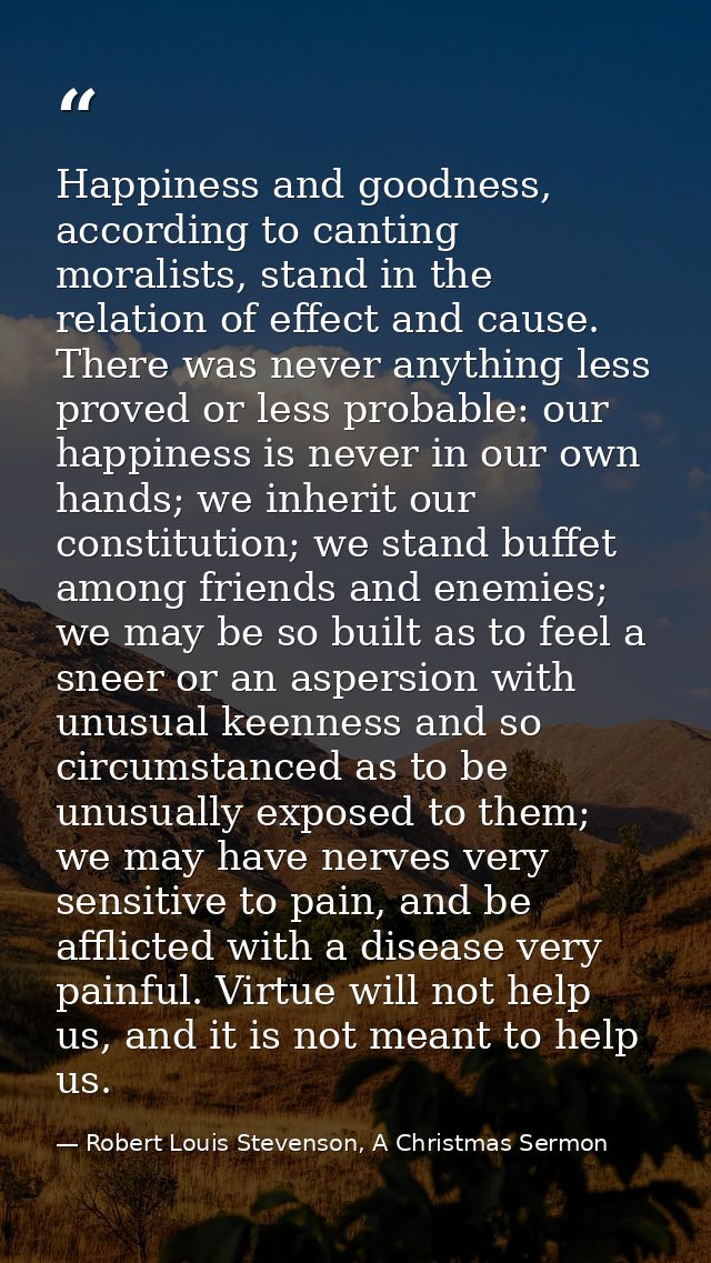 Happiness and goodness, according to canting moralists, stand in the relation of effect and cause. There was never anyth — Robert Louis Stevenson, A Christmas Sermon