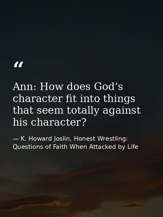 Ann: How does God’s character fit into things that seem totally against his character? — K. Howard Joslin, Honest Wrestling: Questions of Faith When Attacked by Life