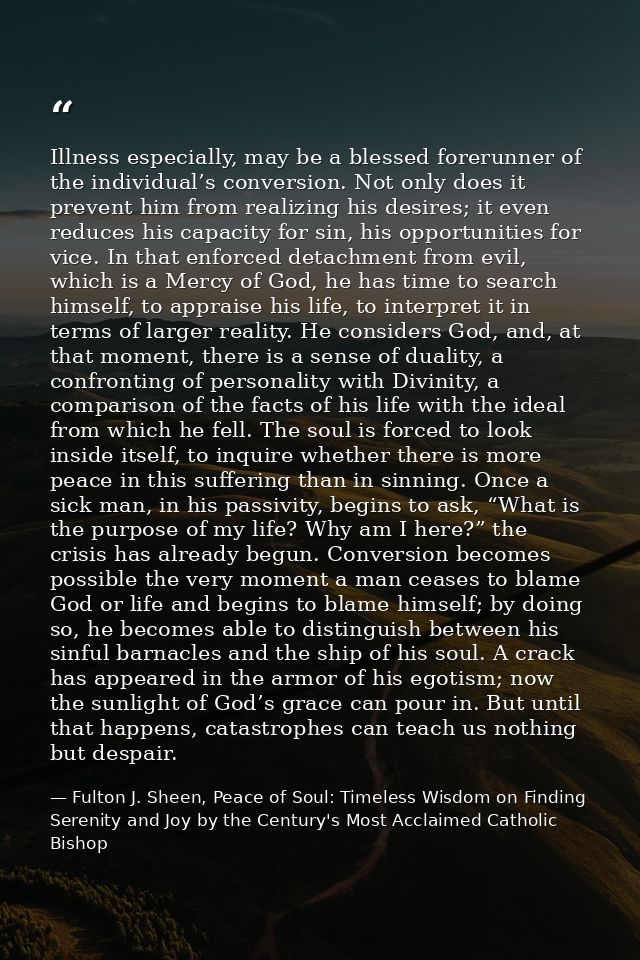 Illness especially, may be a blessed forerunner of the individual’s conversion. Not only does it prevent him from realiz — Fulton J. Sheen, Peace of Soul: Timeless Wisdom on Finding Serenity and Joy by the Century's Most Acclaimed Catholic Bishop