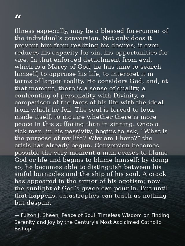 Illness especially, may be a blessed forerunner of the individual’s conversion. Not only does it prevent him from realiz — Fulton J. Sheen, Peace of Soul: Timeless Wisdom on Finding Serenity and Joy by the Century's Most Acclaimed Catholic Bishop