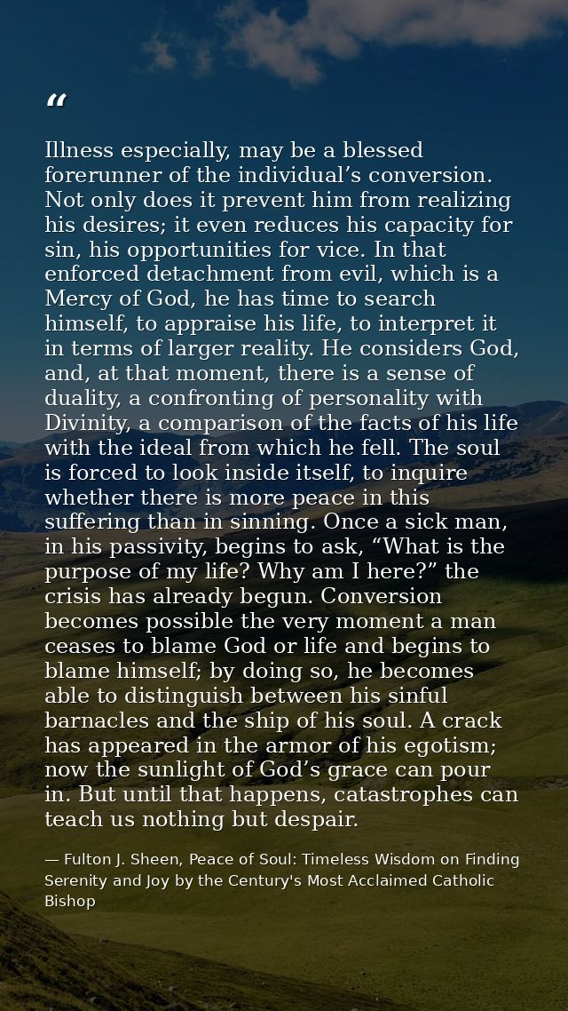 Illness especially, may be a blessed forerunner of the individual’s conversion. Not only does it prevent him from realiz — Fulton J. Sheen, Peace of Soul: Timeless Wisdom on Finding Serenity and Joy by the Century's Most Acclaimed Catholic Bishop
