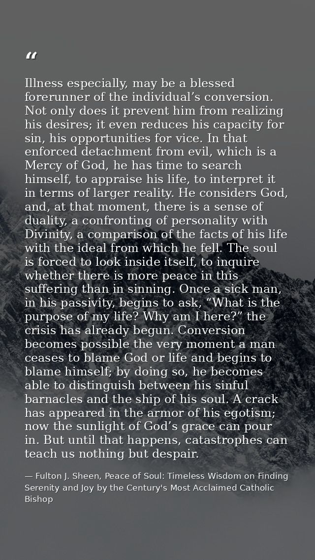 Illness especially, may be a blessed forerunner of the individual’s conversion. Not only does it prevent him from realiz — Fulton J. Sheen, Peace of Soul: Timeless Wisdom on Finding Serenity and Joy by the Century's Most Acclaimed Catholic Bishop